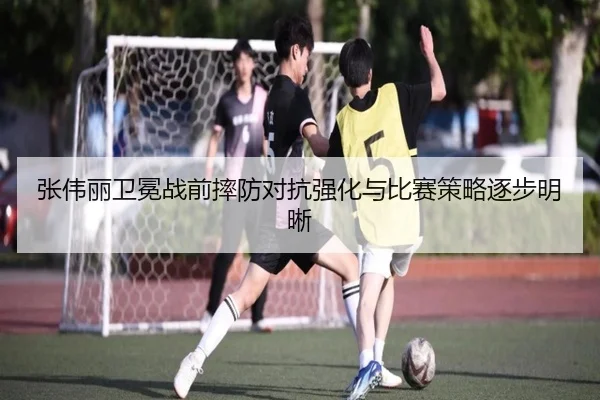 张伟丽卫冕战前摔防对抗强化与比赛策略逐步明晰